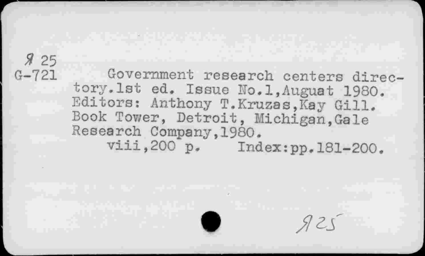 ﻿% 25
G-721 Government research centers directory. 1st ed. Issue ITo.l,Auguat 1980. Editors: Anthony T.Kruzas,Kay Gill. Book Tower, Detroit, Michigan,Gale Research Company,1980.
viii,200 p.	Index:pp.181-200.